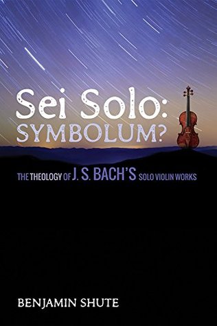 Read online Sei Solo: Symbolum?: The Theology of J. S. Bach's Solo Violin Works - Benjamin Shute | ePub