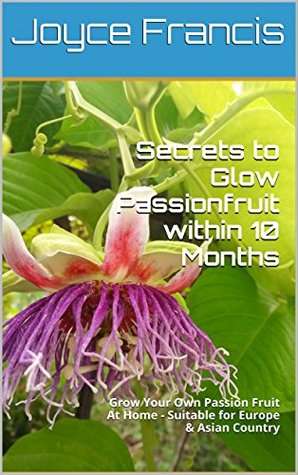 Download Secrets to Grow Passionfruit within 10 Months: Grow Your Own Passion Fruit At Home - Suitable for Europe & Asian Country - Joyce Francis | PDF