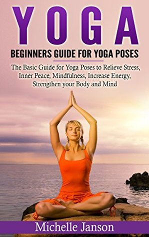 Read online Yoga : Beginners Guide for Yoga Poses- The Basic Guide for Yoga Poses to Relieve Stress, Inner Peace, Mindfulness, Increase Energy, Strengthen your Body  (Yoga for Mindfulness and Relieve Stress) - Michelle Janson file in PDF