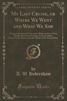 Download My Last Cruise, or Where We Went and What We Saw: Being an Account of Visits to the Malay and Loo-Choo Islands, the Coasts of China, Formosa, Japan, Kamtschatka, Siberia, and the Mouth of the Amoor River (Classic Reprint) - A W Habersham | ePub