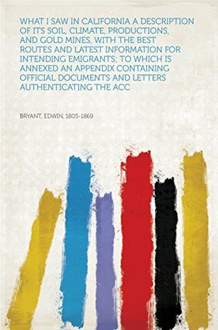 Read online What I Saw in California A Description of Its Soil, Climate, Productions, and Gold Mines, with the Best Routes and Latest Information for Intending Emigrants;  Documents and Letters Authenticating the Acc - Edwin, 1805-1869 Bryant | PDF