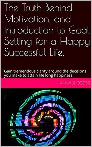 Read online The Truth Behind Motivation, and Introduction to Goal Setting for a Happy Successful Life.: Gain tremendous clarity around the decisions you make to attain  long happiness. (Mind Management Book 2) - Annalie Coetzer | PDF
