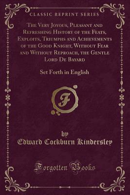 Download The Very Joyous, Pleasant and Refreshing History of the Feats, Exploits, Triumphs and Achievements of the Good Knight, Without Fear and Without Reproach, the Gentle Lord de Bayard: Set Forth in English (Classic Reprint) - Edward Cockburn Kindersley file in PDF