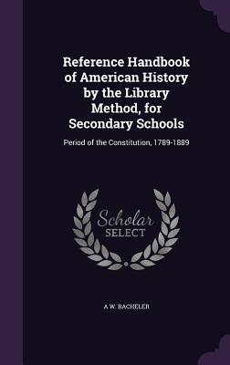 Read Reference Handbook of American History by the Library Method, for Secondary Schools: Period of the Constitution, 1789-1889 - A W Bacheler file in PDF