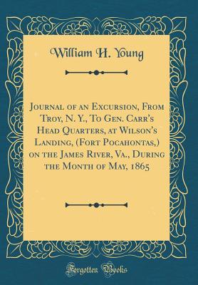 Read Journal of an Excursion, from Troy, N. Y., to Gen. Carr's Head Quarters, at Wilson's Landing, (Fort Pocahontas, ) on the James River, Va., During the Month of May, 1865 (Classic Reprint) - William H Young file in PDF
