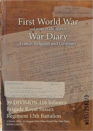 Read online 39 Division 116 Infantry Brigade Royal Sussex Regiment 13th Battalion: 5 March 1916 - 14 August 1918 (First World War, War Diary, Wo95/2582/3) - British War Office file in ePub