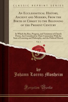 Download An Ecclesiastical History, Ancient and Modern, from the Birth of Christ to the Beginning of the Present Century, Vol. 1: In Which the Rise, Progress, and Variations of Church Power, Are Considered in Their Connection with the State of Learning and Philoso - Johann Lorenz Von Mosheim file in PDF
