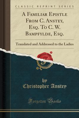 Read A Familiar Epistle from C. Anstey, Esq. to C. W. Bampfylde, Esq.: Translated and Addressed to the Ladies (Classic Reprint) - Christopher Anstey | ePub