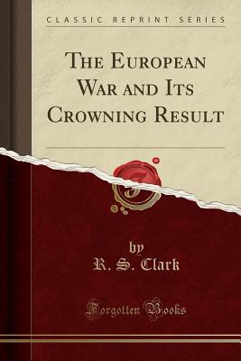 Read online The European War and Its Crowning Result (Classic Reprint) - R.S. Clark | PDF